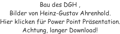 Bau des DGH ,  Bilder von Heinz-Gustav Ahrenhold. Hier klicken für Power Point Präsentation. Achtung, langer Download!
